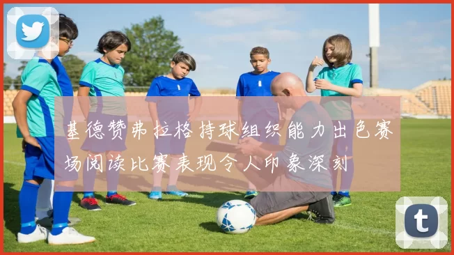 基德赞弗拉格持球组织能力出色赛场阅读比赛表现令人印象深刻