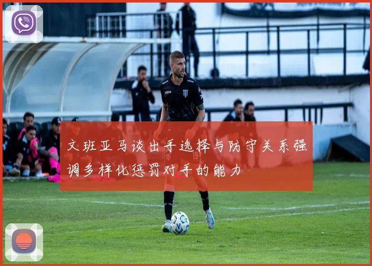 文班亚马谈出手选择与防守关系强调多样化惩罚对手的能力