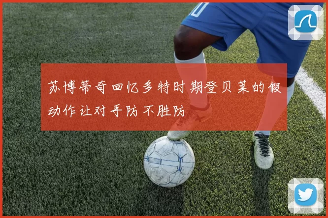苏博蒂奇回忆多特时期登贝莱的假动作让对手防不胜防