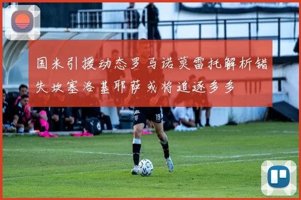 国米引援动态罗马诺莫雷托解析错失坎塞洛基耶萨或将追逐多多