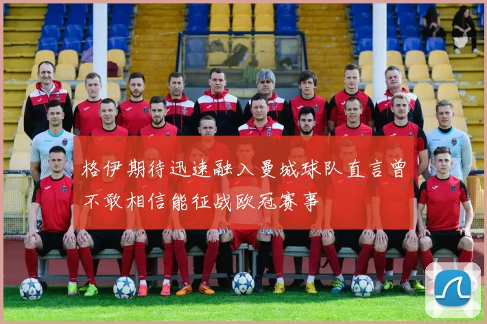 格伊期待迅速融入曼城球队直言曾不敢相信能征战欧冠赛事