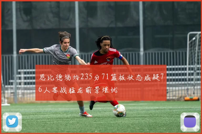 恩比德场均235分71篮板状态成疑76人客战猛龙前景堪忧