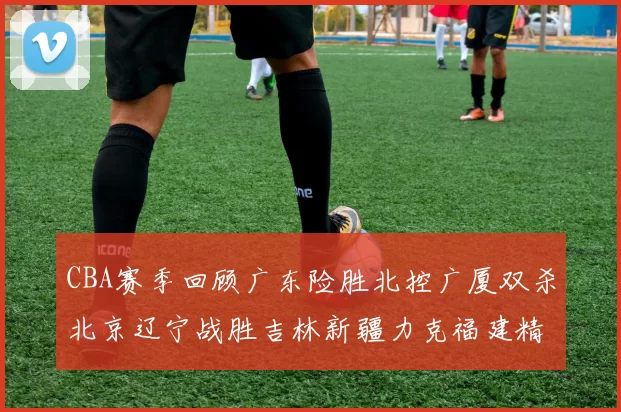 CBA赛季回顾广东险胜北控广厦双杀北京辽宁战胜吉林新疆力克福建精彩纷呈