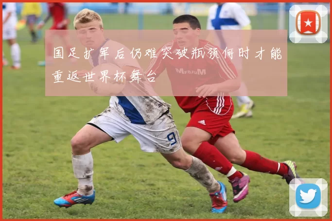 国足扩军后仍难突破瓶颈何时才能重返世界杯舞台
