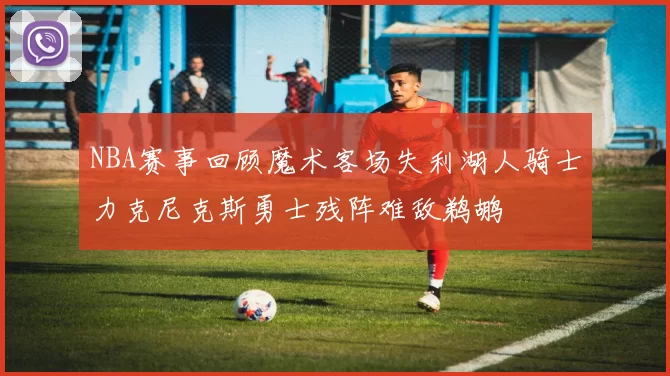 NBA赛事回顾魔术客场失利湖人骑士力克尼克斯勇士残阵难敌鹈鹕