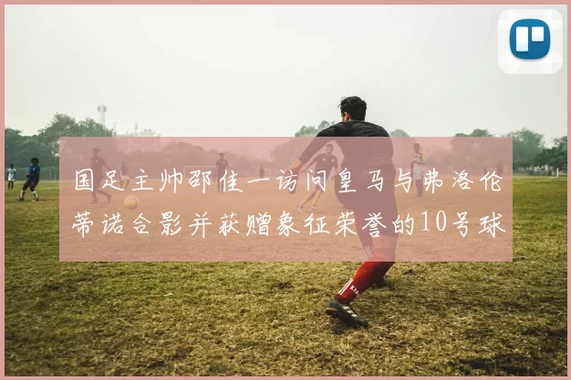 国足主帅邵佳一访问皇马与弗洛伦蒂诺合影并获赠象征荣誉的10号球衣