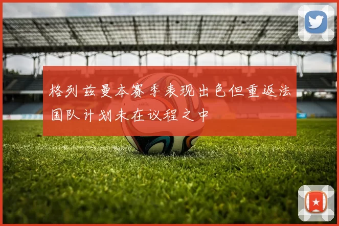 格列兹曼本赛季表现出色但重返法国队计划未在议程之中