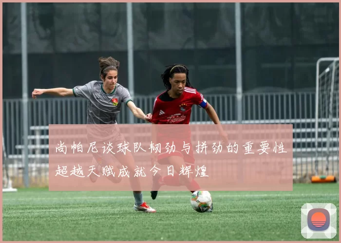 尚帕尼谈球队韧劲与拼劲的重要性超越天赋成就今日辉煌