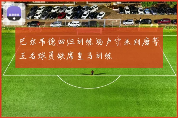 巴尔韦德回归训练场卢宁米利唐等五名球员缺席皇马训练