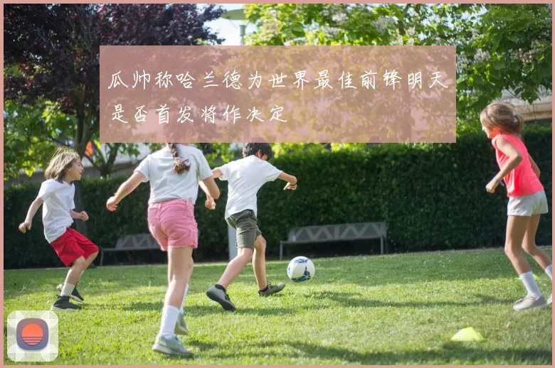 瓜帅称哈兰德为世界最佳前锋明天是否首发将作决定